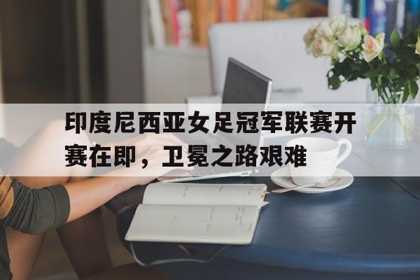 印度尼西亚女足冠军联赛开赛在即，卫冕之路艰难